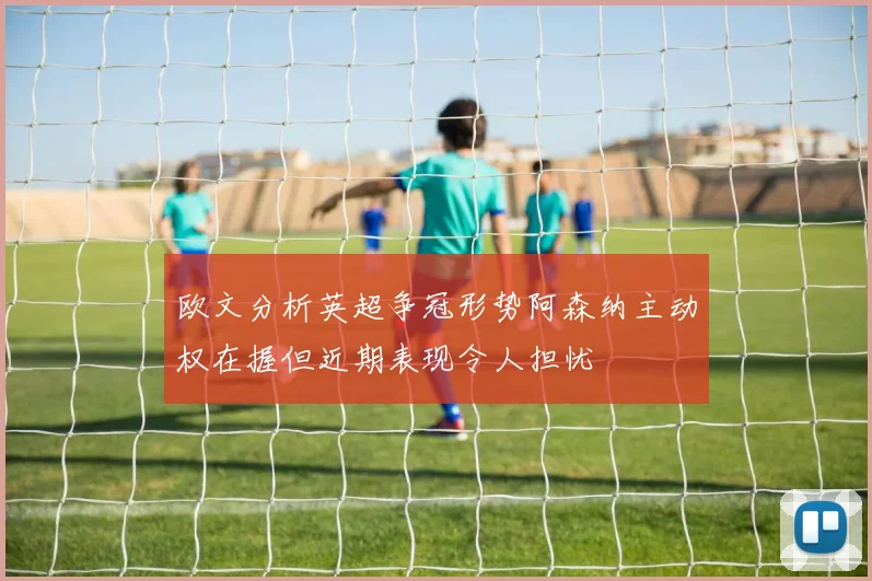欧文分析英超争冠形势阿森纳主动权在握但近期表现令人担忧