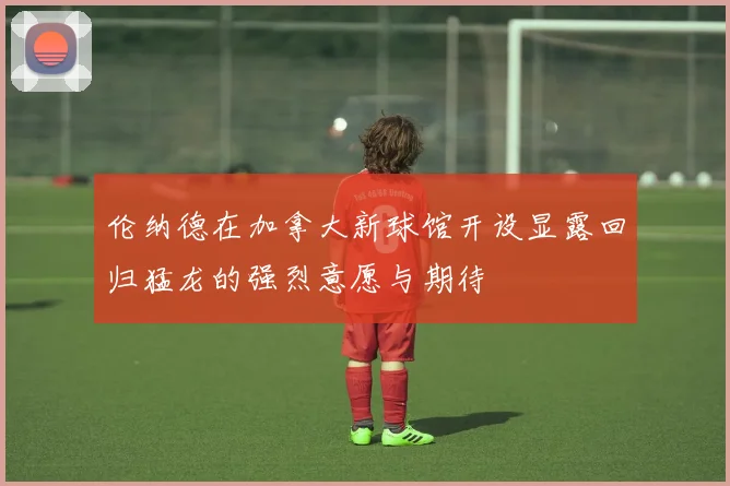 伦纳德在加拿大新球馆开设显露回归猛龙的强烈意愿与期待