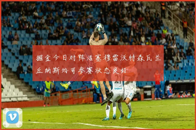 掘金今日对阵活塞穆雷沃特森瓦兰丘纳斯均可参赛状态良好