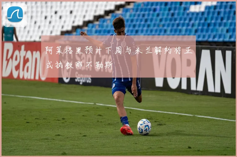 阿莱格里预计下周与米兰解约将正式执教那不勒斯