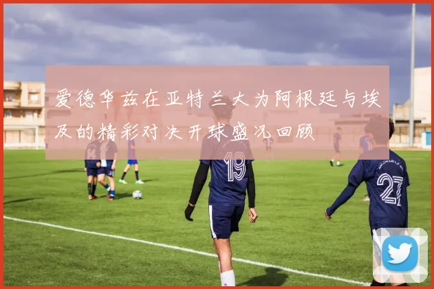 爱德华兹在亚特兰大为阿根廷与埃及的精彩对决开球盛况回顾