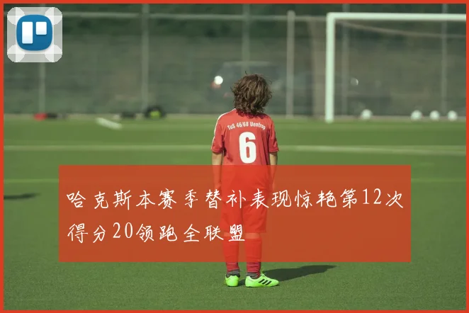 哈克斯本赛季替补表现惊艳第12次得分20领跑全联盟