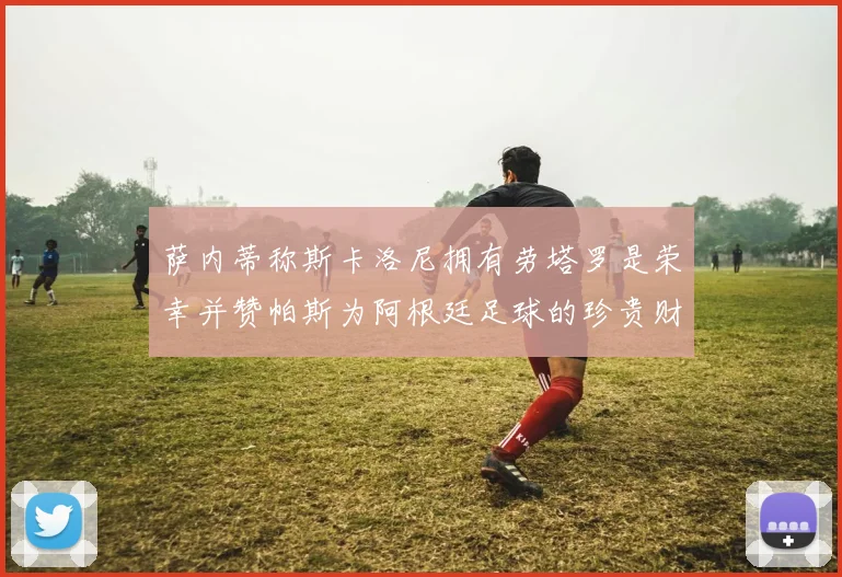 萨内蒂称斯卡洛尼拥有劳塔罗是荣幸并赞帕斯为阿根廷足球的珍贵财富