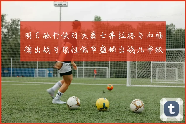 明日独行侠对决爵士弗拉格与加福德出战可能性低华盛顿出战几率较高