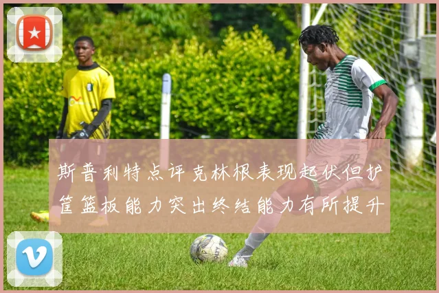 斯普利特点评克林根表现起伏但护筐篮板能力突出终结能力有所提升