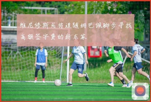 维尼修斯或将追随姆巴佩脚步寻找高额签字费的新东家