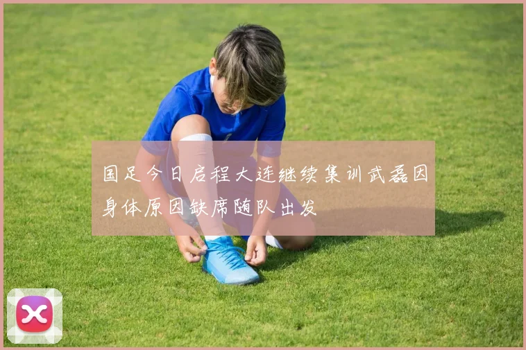 国足今日启程大连继续集训武磊因身体原因缺席随队出发