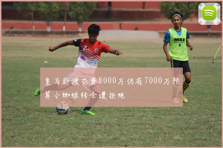 皇马新援花费8000万仍有7000万预算小蜘蛛转会遭拒绝