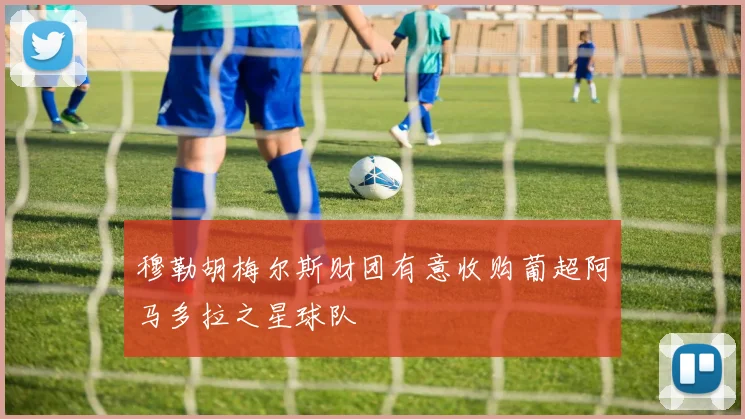 穆勒胡梅尔斯财团有意收购葡超阿马多拉之星球队
