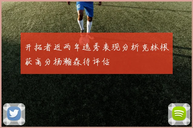 开拓者近两年选秀表现分析克林根获高分杨瀚森待评估