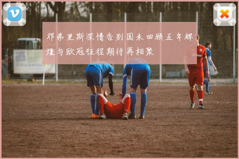 邓弗里斯深情告别国米回顾五年辉煌与欧冠征程期待再相聚