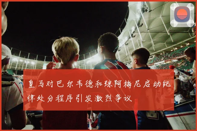 皇马对巴尔韦德和琼阿梅尼启动纪律处分程序引发激烈争议