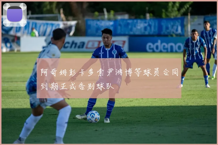 阿奇姆彭卡多索尹鸿博等球员合同到期正式告别球队