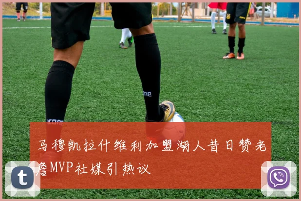 马穆凯拉什维利加盟湖人昔日赞老詹MVP社媒引热议