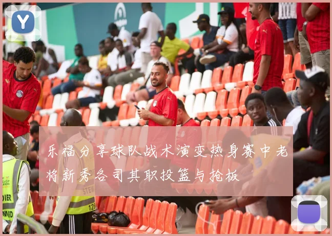 乐福分享球队战术演变热身赛中老将新秀各司其职投篮与抢板