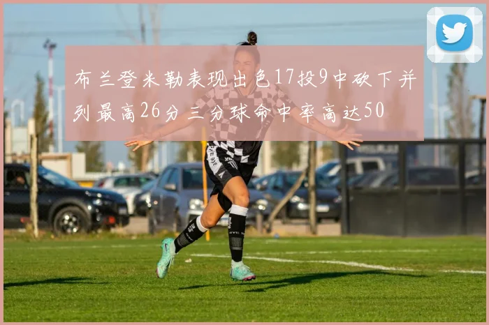 布兰登米勒表现出色17投9中砍下并列最高26分三分球命中率高达50
