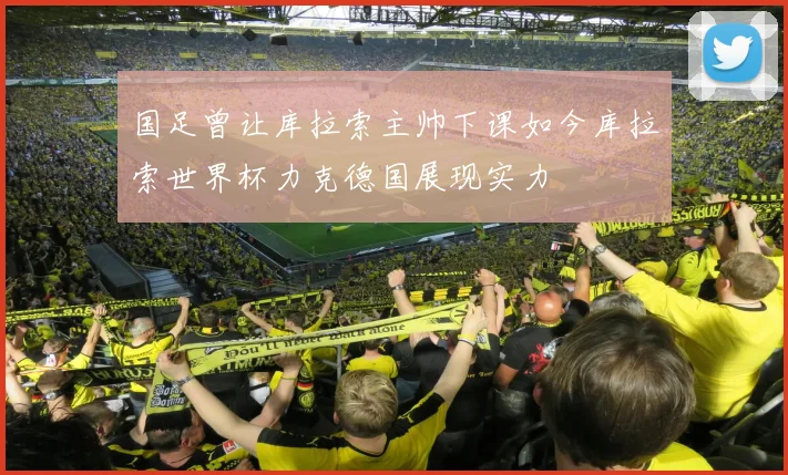 国足曾让库拉索主帅下课如今库拉索世界杯力克德国展现实力